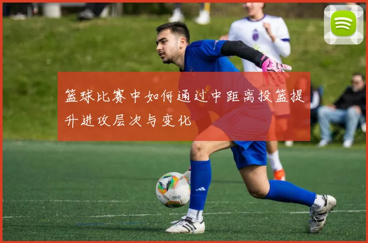 篮球比赛中如何通过中距离投篮提升进攻层次与变化