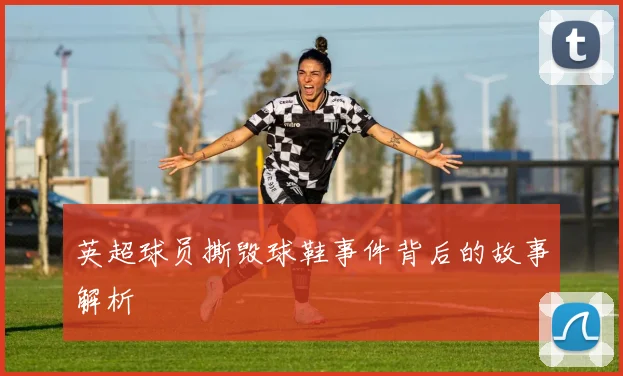 英超球员撕毁球鞋事件背后的故事解析