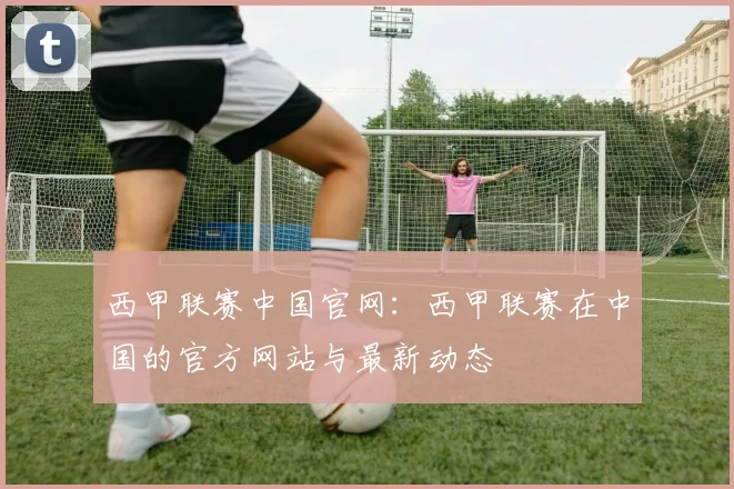西甲联赛中国官网：西甲联赛在中国的官方网站与最新动态