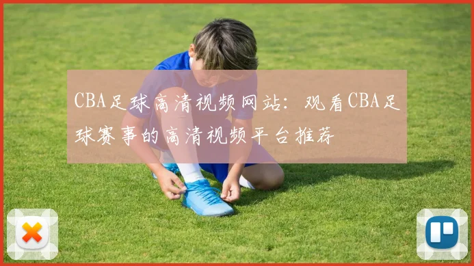 CBA足球高清视频网站：观看CBA足球赛事的高清视频平台推荐