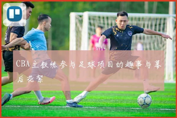 CBA主教练参与足球项目的趣事与幕后花絮