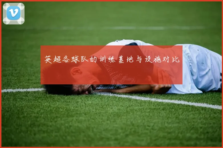 英超各球队的训练基地与设施对比