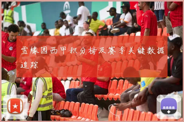 雪缘园西甲积分榜及赛季关键数据追踪