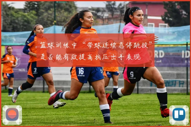 篮球训练中“带球连续急停跳投”是否能有效提高抗压出手表现