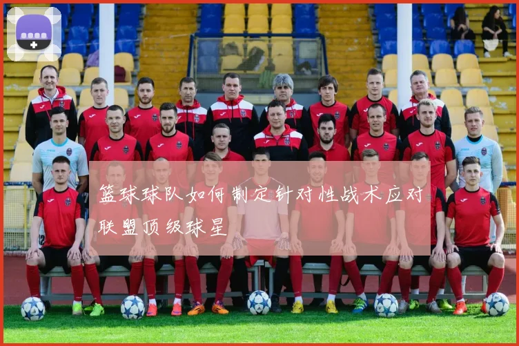 篮球球队如何制定针对性战术应对联盟顶级球星