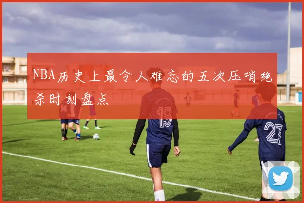 NBA历史上最令人难忘的五次压哨绝杀时刻盘点